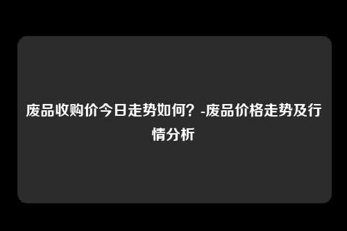 废品收购价今日走势如何？-废品价格走势及行情分析