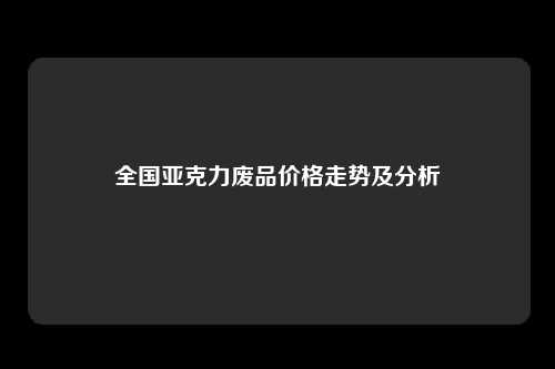 全国亚克力废品价格走势及分析
