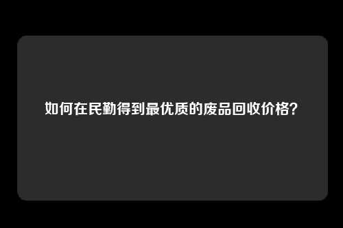 如何在民勤得到最优质的废品回收价格？