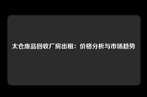 太仓废品回收厂房出租：价格分析与市场趋势