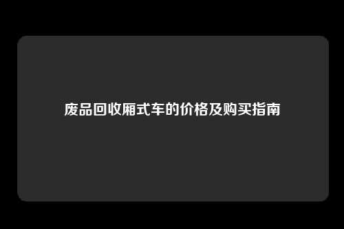 废品回收厢式车的价格及购买指南