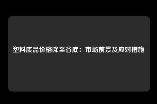 塑料废品价格降至谷底：市场前景及应对措施