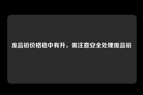 废品铅价格稳中有升，需注意安全处理废品铅