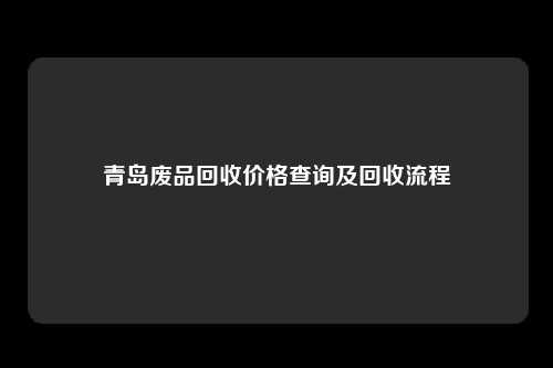 青岛废品回收价格查询及回收流程