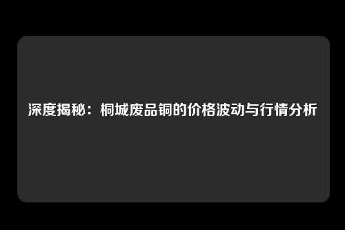 深度揭秘：桐城废品铜的价格波动与行情分析