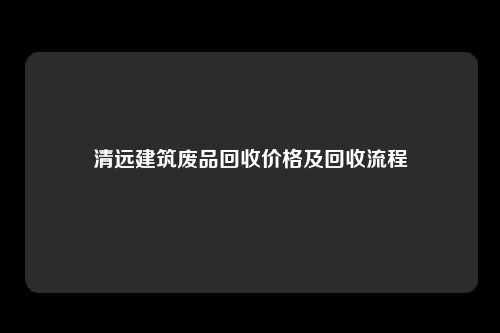 清远建筑废品回收价格及回收流程