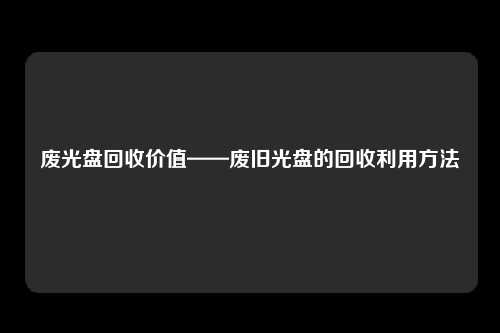 废光盘回收价值——废旧光盘的回收利用方法