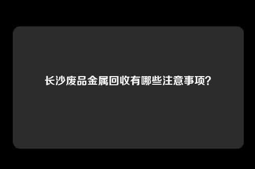 长沙废品金属回收有哪些注意事项？