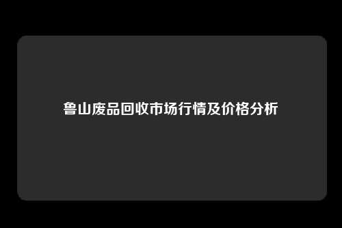 鲁山废品回收市场行情及价格分析