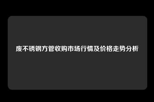 废不锈钢方管收购市场行情及价格走势分析