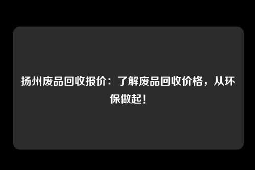 扬州废品回收报价：了解废品回收价格，从环保做起！