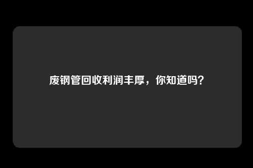 废钢管回收利润丰厚，你知道吗？