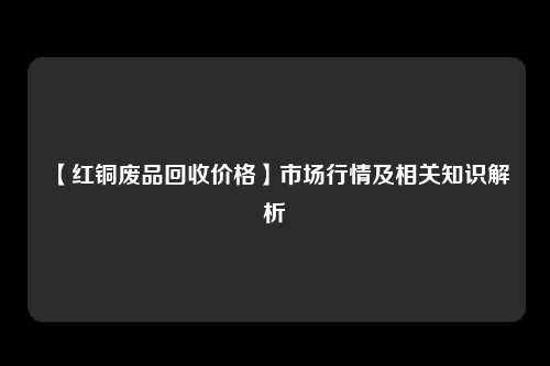 【红铜废品回收价格】市场行情及相关知识解析