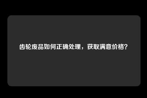 齿轮废品如何正确处理，获取满意价格？