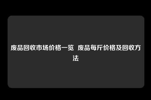 废品回收市场价格一览  废品每斤价格及回收方法