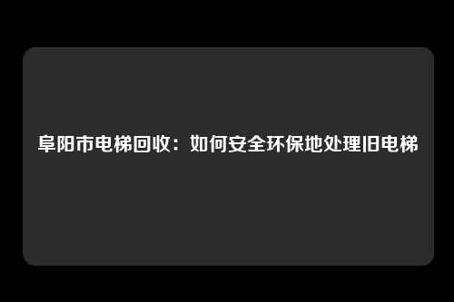 阜阳市电梯回收:如何安全环保地处理旧电梯