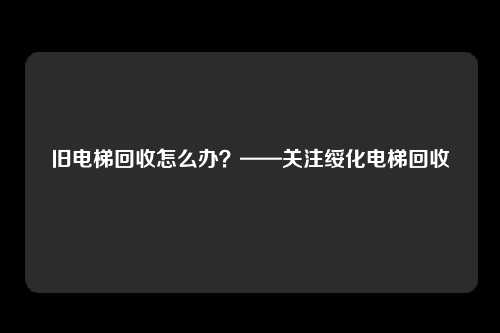 旧电梯回收怎么办?——关注绥化电梯回收