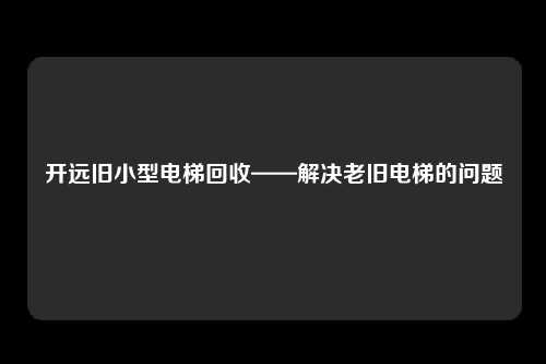 开远旧小型电梯回收——解决老旧电梯的问题