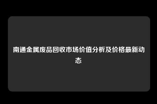 南通金属废品回收市场价值分析及价格最新动态
