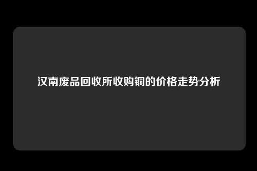 汉南废品回收所收购铜的价格走势分析