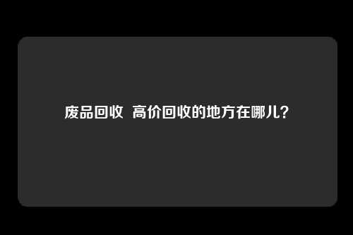废品回收 高价回收的地方在哪儿?