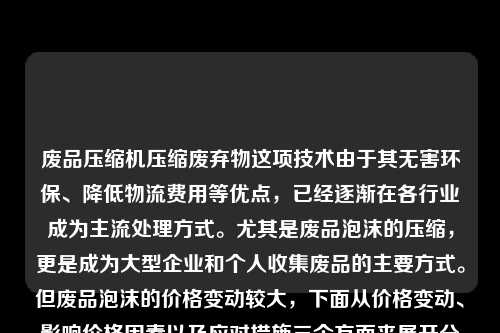 废品压缩机压缩废弃物这项技术由于其无害环保、降低物流费用等优点,已经逐渐在各行业成为主流处理方式。尤其是废品泡沫的压缩,更是成为大型企业和个人收集废品的主要方式。但废品泡沫的价格变动较大,下面从价格变动、影响价格因素以及应对措施三个方面来展开分析。