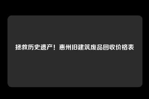 拯救历史遗产!惠州旧建筑废品回收价格表