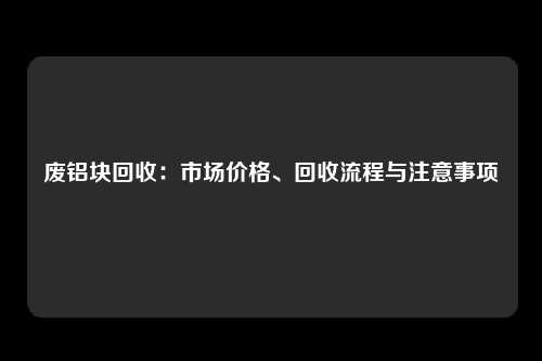 废铝块回收:市场价格、回收流程与注意事项