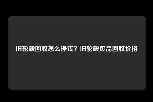 旧轮毂回收怎么挣钱?旧轮毂废品回收价格