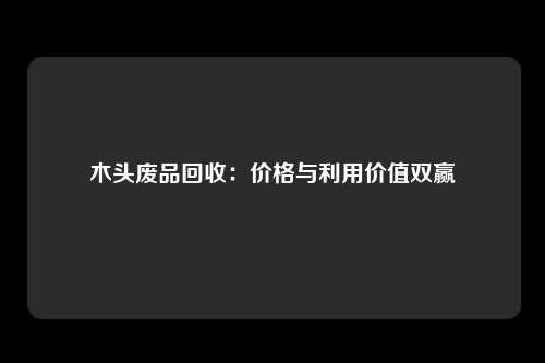 木头废品回收:价格与利用价值双赢