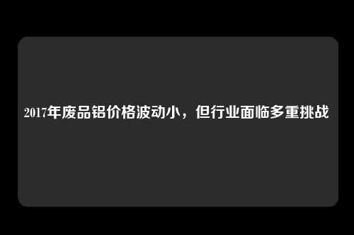 2017年废品铝价格波动小，但行业面临多重挑战