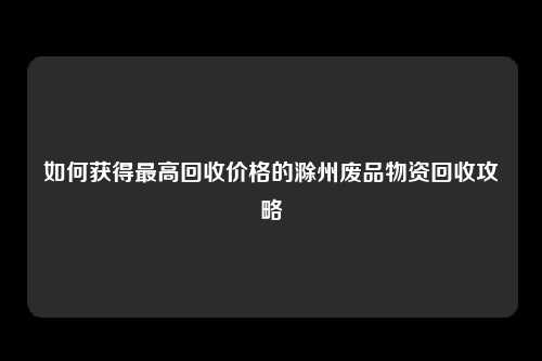 如何获得最高回收价格的滁州废品物资回收攻略