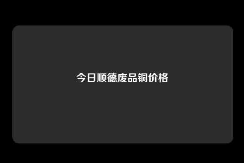 今日顺德废品铜价格