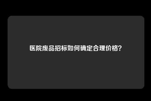 医院废品招标如何确定合理价格？