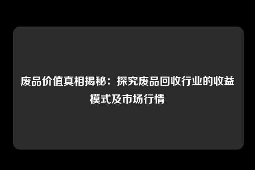 废品价值真相揭秘：探究废品回收行业的收益模式及市场行情