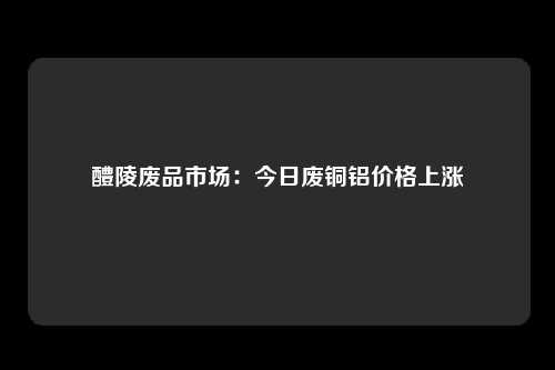 醴陵废品市场:今日废铜铝价格上涨