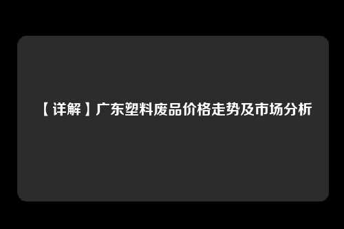 【详解】广东塑料废品价格走势及市场分析