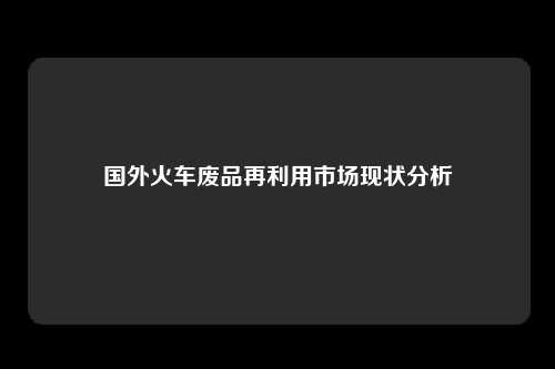 国外火车废品再利用市场现状分析