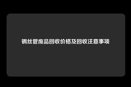 钢丝管废品回收价格及回收注意事项