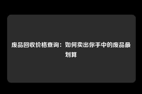 废品回收价格查询：如何卖出你手中的废品最划算
