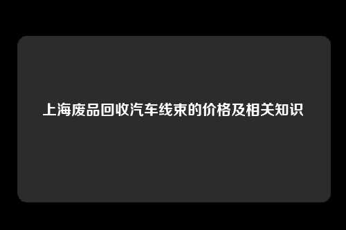 上海废品回收汽车线束的价格及相关知识