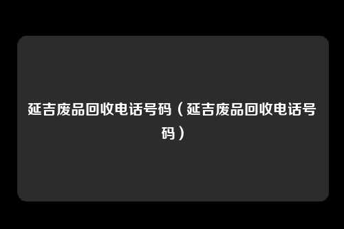 延吉废品回收电话号码（延吉废品回收电话号码）