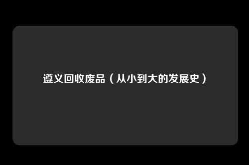 遵义回收废品(从小到大的发展史)