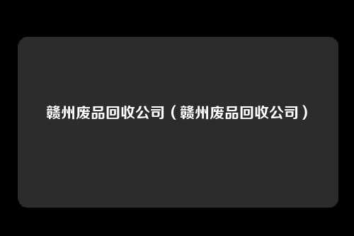 赣州废品回收公司（赣州废品回收公司）
