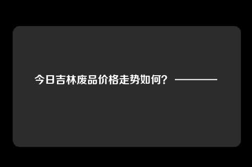 今日吉林废品价格走势如何？ ————
