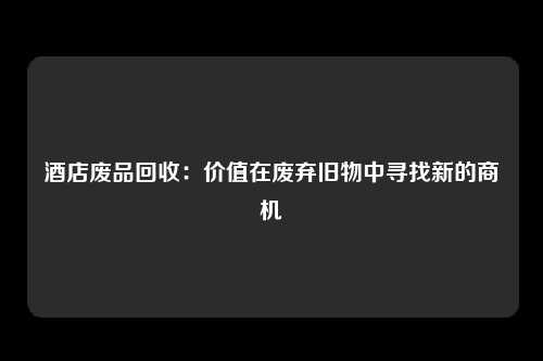 酒店废品回收：价值在废弃旧物中寻找新的商机