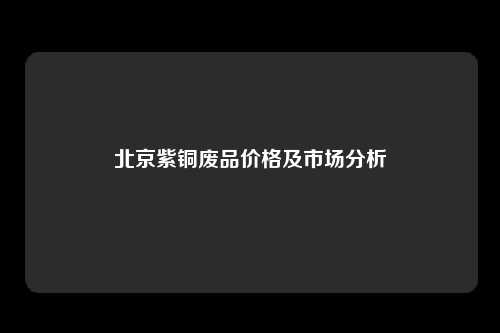 北京紫铜废品价格及市场分析