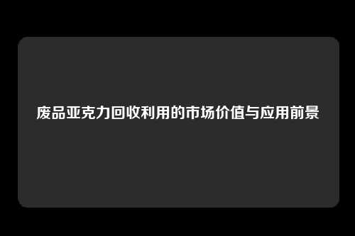 废品亚克力回收利用的市场价值与应用前景