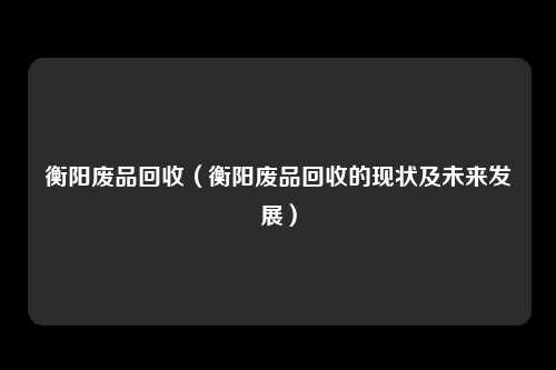 衡阳废品回收（衡阳废品回收的现状及未来发展）