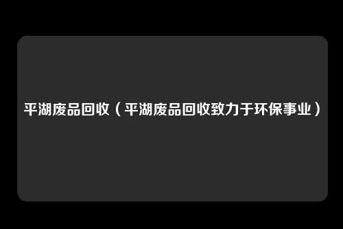平湖废品回收（平湖废品回收致力于环保事业）